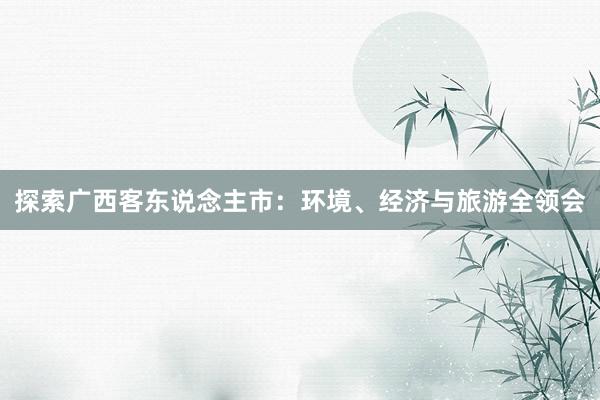 探索广西客东说念主市：环境、经济与旅游全领会
