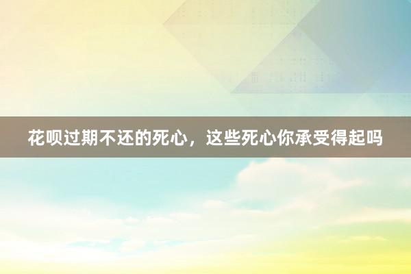 花呗过期不还的死心，这些死心你承受得起吗