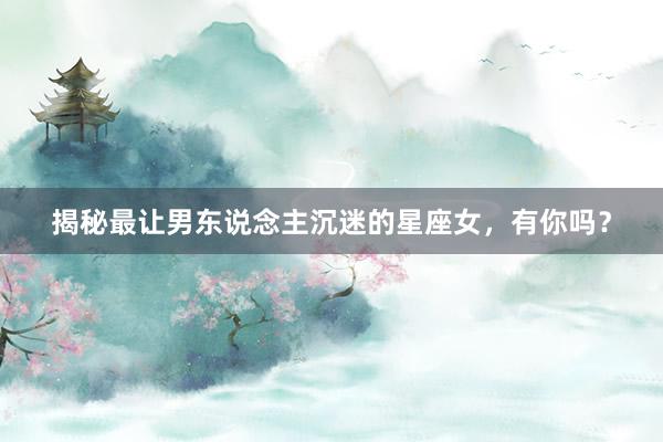 揭秘最让男东说念主沉迷的星座女，有你吗？