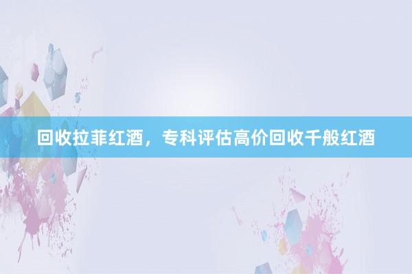 回收拉菲红酒，专科评估高价回收千般红酒