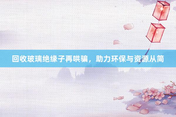 回收玻璃绝缘子再哄骗，助力环保与资源从简