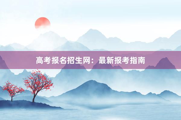 高考报名招生网：最新报考指南