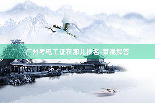 广州考电工证在那儿报名-审视解答