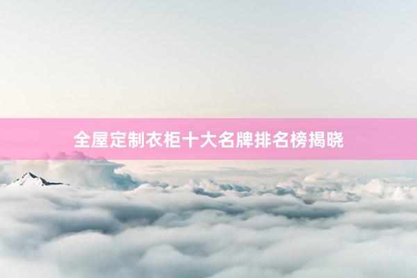 全屋定制衣柜十大名牌排名榜揭晓