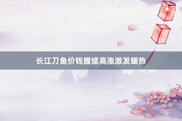长江刀鱼价钱握续高涨激发暖热